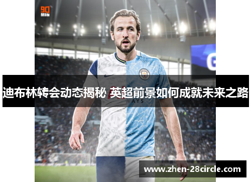 迪布林转会动态揭秘 英超前景如何成就未来之路