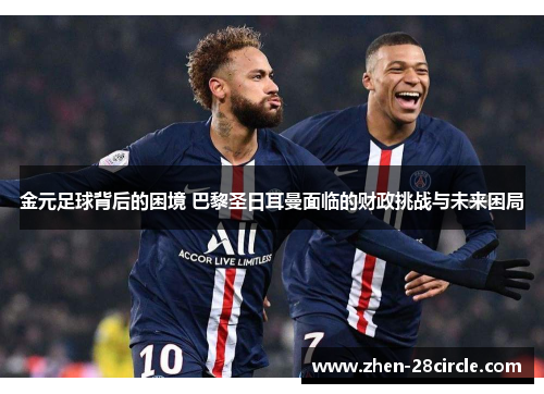 金元足球背后的困境 巴黎圣日耳曼面临的财政挑战与未来困局