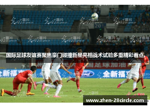 国际足球友谊赛聚焦豪门碰撞新星亮相战术试验多重精彩看点