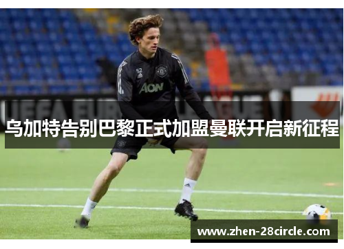 乌加特告别巴黎正式加盟曼联开启新征程