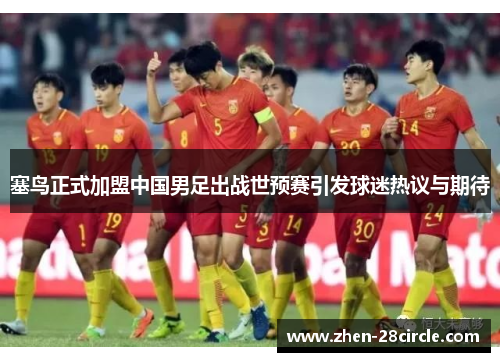 塞鸟正式加盟中国男足出战世预赛引发球迷热议与期待