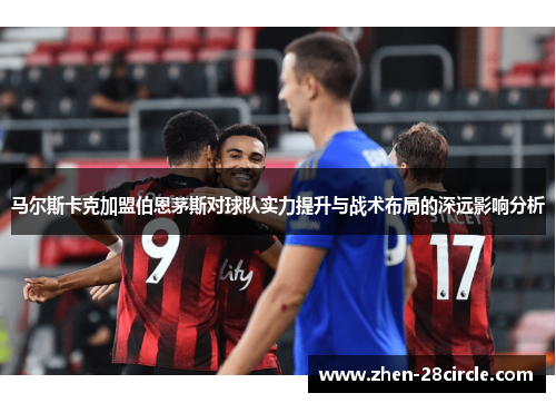 马尔斯卡克加盟伯恩茅斯对球队实力提升与战术布局的深远影响分析